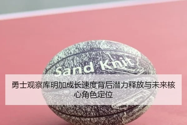 勇士观察库明加成长速度背后潜力释放与未来核心角色定位